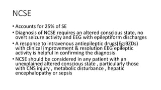 NCSE
• Accounts for 25% of SE
• Diagnosis of NCSE requires an altered conscious state, no
overt seizure activity and EEG with epileptiform discharges
• A response to intravenous antiepileptic drugs(Eg:BZDs)
with clinical improvement & resolution EEG epileptic
activity is helpful in confirming the diagnosis
• NCSE should be considered in any patient with an
unexplained altered conscious state , particularly those
with CNS injury , metabolic disturbance , hepatic
encephalopathy or sepsis
 