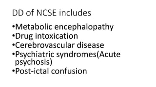 DD of NCSE includes
•Metabolic encephalopathy
•Drug intoxication
•Cerebrovascular disease
•Psychiatric syndromes(Acute
psychosis)
•Post-ictal confusion
 