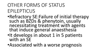 OTHER FORMS OF STATUS
EPILEPTICUS
•Refractory SE:Failure of initial therapy
such as BZDs & phenytoin, usually
necessitating treatment with agents
that induce general anaesthesia
•It develops in about 1 in 5 patients
with an SE
•Associated with a worse prognosis
 