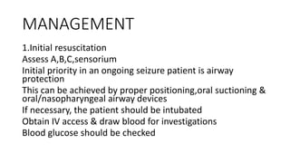MANAGEMENT
1.Initial resuscitation
Assess A,B,C,sensorium
Initial priority in an ongoing seizure patient is airway
protection
This can be achieved by proper positioning,oral suctioning &
oral/nasopharyngeal airway devices
If necessary, the patient should be intubated
Obtain IV access & draw blood for investigations
Blood glucose should be checked
 