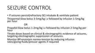 SEIZURE CONTROL
• If seizures persist(refractory SE) intubate & ventilate patient
Thiopental:Slow bolus 3-5mg/kg i.v followed by infusion 1-5mg/kg
per hour
OR
Propofol:Slow bolus 1-2mg/kg i.v followed by infusion 2-5mg/kg per
hour
Titrate doses based on clinical & electrographic evidence of seizures,
targeting electrographic suppression of seizures.
Monitor BP>maintain normo-tension by reducing infusion
rates/giving fluids/pressor agents if required
 