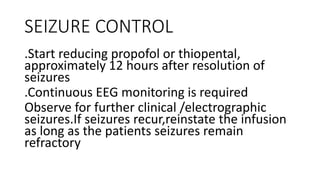 SEIZURE CONTROL
.Start reducing propofol or thiopental,
approximately 12 hours after resolution of
seizures
.Continuous EEG monitoring is required
Observe for further clinical /electrographic
seizures.If seizures recur,reinstate the infusion
as long as the patients seizures remain
refractory
 