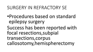 SURGERY IN REFRACTORY SE
•Procedures based on standard
epilepsy surgery
Success has been reported with
focal resections,subpial
transections,corpus
callosotomy,hemispherectomy
 