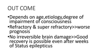OUT COME
•Depends on age,etiology,degree of
impairment of consciousness
•Refractory & super refractory>>worse
prognosis
•No irreversible brain damage>>Good
recovery is possible even after weeks
of Status epilepticus
 