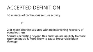 ACCEPTED DEFINITION
>5 minutes of continuous seizure activity.
or
2 or more discrete seizures with no intervening recovery of
consciousness
Seizures persisting beyond this duration are unlikely to cease
spontaneously & more likely to cause irreversible brain
damage
 