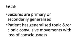 GCSE
•Seizures are primary or
secondarily generalised
•Patient has generalised tonic &/or
clonic convulsive movements with
loss of consciousness
 