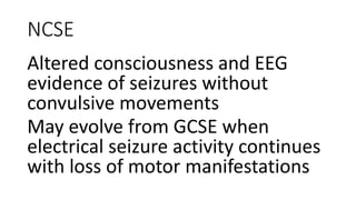 NCSE
Altered consciousness and EEG
evidence of seizures without
convulsive movements
May evolve from GCSE when
electrical seizure activity continues
with loss of motor manifestations
 