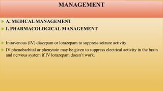 MANAGEMENT
 A. MEDICAL MANAGEMENT
 I. PHARMACOLOGICAL MANAGEMENT
 Intravenous (IV) diazepam or lorazepam to suppress seizure activity
 IV phenobarbital or phenytoin may be given to suppress electrical activity in the brain
and nervous system if IV lorazepam doesn’t work.
 