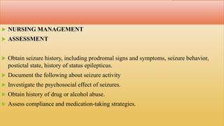  NURSING MANAGEMENT
 ASSESSMENT
 Obtain seizure history, including prodromal signs and symptoms, seizure behavior,
postictal state, history of status epilepticus.
 Document the following about seizure activity
 Investigate the psychosocial effect of seizures.
 Obtain history of drug or alcohol abuse.
 Assess compliance and medication-taking strategies.
 