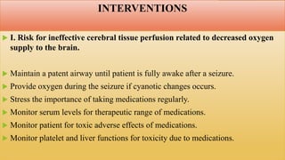 INTERVENTIONS
 I. Risk for ineffective cerebral tissue perfusion related to decreased oxygen
supply to the brain.
 Maintain a patent airway until patient is fully awake after a seizure.
 Provide oxygen during the seizure if cyanotic changes occurs.
 Stress the importance of taking medications regularly.
 Monitor serum levels for therapeutic range of medications.
 Monitor patient for toxic adverse effects of medications.
 Monitor platelet and liver functions for toxicity due to medications.
 