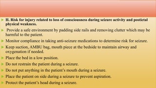  II. Risk for injury related to loss of consciousness during seizure activity and postictal
physical weakness.
 Provide a safe environment by padding side rails and removing clutter which may be
harmful to the patient.
 Monitor compliance in taking anti-seizure medications to determine risk for seizure.
 Keep suction, AMBU bag, mouth piece at the bedside to maintain airway and
oxygenation if needed.
 Place the bed in a low position.
 Do not restrain the patient during a seizure.
 Do not put anything in the patient’s mouth during a seizure.
 Place the patient on side during a seizure to prevent aspiration.
 Protect the patient’s head during a seizure.
 