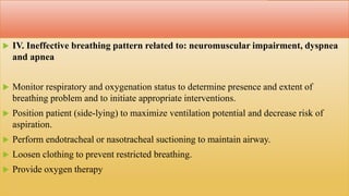  IV. Ineffective breathing pattern related to: neuromuscular impairment, dyspnea
and apnea
 Monitor respiratory and oxygenation status to determine presence and extent of
breathing problem and to initiate appropriate interventions.
 Position patient (side-lying) to maximize ventilation potential and decrease risk of
aspiration.
 Perform endotracheal or nasotracheal suctioning to maintain airway.
 Loosen clothing to prevent restricted breathing.
 Provide oxygen therapy
 