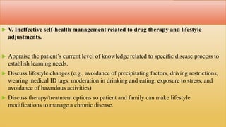  V. Ineffective self-health management related to drug therapy and lifestyle
adjustments.
 Appraise the patient’s current level of knowledge related to specific disease process to
establish learning needs.
 Discuss lifestyle changes (e.g., avoidance of precipitating factors, driving restrictions,
wearing medical ID tags, moderation in drinking and eating, exposure to stress, and
avoidance of hazardous activities)
 Discuss therapy/treatment options so patient and family can make lifestyle
modifications to manage a chronic disease.
 