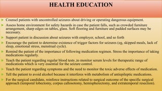 HEALTH EDUCATION
 Counsel patients with uncontrolled seizures about driving or operating dangerous equipment.
 Assess home environment for safety hazards in case the patient falls, such as crowded furniture
arrangement, sharp edges on tables, glass. Soft flooring and furniture and padded surfaces may be
necessary.
 Support patient in discussion about seizures with employer, school, and so forth
 Encourage the patient to determine existence of trigger factors for seizures (eg, skipped meals, lack of
sleep, emotional stress, menstrual cycle).
 Remind the patient of the importance of following medication regimen. Stress the importance of taking
medications regularly.
 Teach the patient regarding regular blood tests ,to monitor serum levels for therapeutic range of
medications which is very essential for the seizure control.
 Teach the patient regarding symptoms and the need to monitor the toxic adverse effects of medication.
 Tell the patient to avoid alcohol because it interferes with metabolism of antiepileptic medications.
 For the surgical candidate, reinforce instructions related to surgical outcome of the specific surgical
approach (temporal lobectomy, corpus callosotomy, hemispherectomy, and extratemporal resection).
 