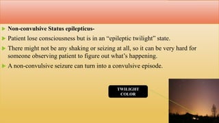  Non-convulsive Status epilepticus-
 Patient lose consciousness but is in an “epileptic twilight” state.
 There might not be any shaking or seizing at all, so it can be very hard for
someone observing patient to figure out what’s happening.
 A non-convulsive seizure can turn into a convulsive episode.
TWILIGHT
COLOR
 