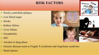 RISK FACTORS
 Poorly controlled epilepsy
 Low blood sugar
 Stroke
 Kidney failure
 Liver failure
 Encephalitis
 HIV
 Alcohol or drug abuse
 Genetic diseases such as Fragile X syndrome and Angelman syndrome
 Head injuries
 
