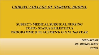 CHIRAYU COLLEGE OF NURSING, BHOPAL
SUBJECT- MEDICAL SURGICAL NURSING
TOPIC- STATUS EPILEPTICUS
PROGRAMME & PLACEMENT- G.N.M. 2nd YEAR
PREPARED BY
MR. MIGRON RUBIN
TUTOR
 