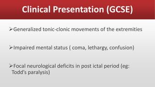 Clinical Presentation (GCSE)
Generalized tonic-clonic movements of the extremities
Impaired mental status ( coma, lethargy, confusion)
Focal neurological deficits in post ictal period (eg:
Todd’s paralysis)
 