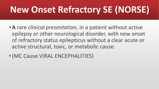New Onset Refractory SE (NORSE)
▪A rare clinical presentation, in a patient without active
epilepsy or other neurological disorder, with new onset
of refractory status epilepticus without a clear acute or
active structural, toxic, or metabolic cause.
▪(MC Cause VIRAL ENCEPHALITIES)
 