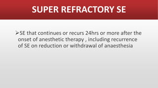 SUPER REFRACTORY SE
SE that continues or recurs 24hrs or more after the
onset of anesthetic therapy , including recurrence
of SE on reduction or withdrawal of anaesthesia
 