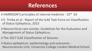 References
HARRISON’S principles of internal medicine - 22th Ed
E. Trinka et al.- Report of the ILAE Task Force on Classiﬁcation
of Status Epilepticus, 2015
Neurocritical care society- Guidelines for the Evaluation and
Management of Status Epilepticus
The 2017 ILAE Classification of Seizures
Status epilepticus: epidemiology and outcomes -
Neurosciences Unit, University College London Medical School
 