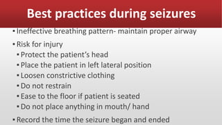 Best practices during seizures
▪Ineffective breathing pattern- maintain proper airway
▪Risk for injury
▪Protect the patient’s head
▪Place the patient in left lateral position
▪Loosen constrictive clothing
▪Do not restrain
▪Ease to the floor if patient is seated
▪Do not place anything in mouth/ hand
▪Record the time the seizure began and ended
 