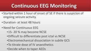 Continuous EEG Monitoring
▪Started within 1 hour of onset of SE if there is suspicion of
ongoing seizure activity.
▪Duration- at least 48 hours
▪Need for Continuous EEG
▪15- 20 % may become NCSE
▪Difficult to differentiate post ictal vs NCSE
▪Electromechanical dissociation in subtle GCS
▪To titrate dose of IV anaesthetics
▪Decide when to taper AEDs
 