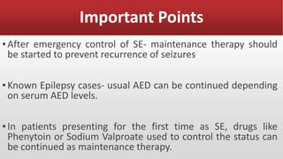 Important Points
▪After emergency control of SE- maintenance therapy should
be started to prevent recurrence of seizures
▪Known Epilepsy cases- usual AED can be continued depending
on serum AED levels.
▪In patients presenting for the first time as SE, drugs like
Phenytoin or Sodium Valproate used to control the status can
be continued as maintenance therapy.
 