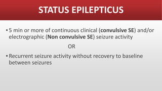 STATUS EPILEPTICUS
▪5 min or more of continuous clinical (convulsive SE) and/or
electrographic (Non convulsive SE) seizure activity
OR
▪Recurrent seizure activity without recovery to baseline
between seizures
 