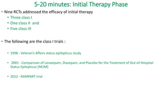 5-20 minutes: Initial Therapy Phase
• Nine RCTs addressed the efficacy of initial therapy
• Three class I
• One class II and
• Five class III
• The following are the class I trials :
• 1998 - Veteran’s Affairs status epilepticus study
• 2001 - Comparison of Lorazepam, Diazepam, and Placebo for the Treatment of Out-of-Hospital
Status Epilepticus [NEJM]
• 2012 - RAMPART trial
 