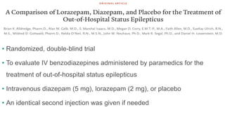 • Randomized, double-blind trial
• To evaluate IV benzodiazepines administered by paramedics for the
treatment of out-of-hospital status epilepticus
• Intravenous diazepam (5 mg), lorazepam (2 mg), or placebo
• An identical second injection was given if needed
 