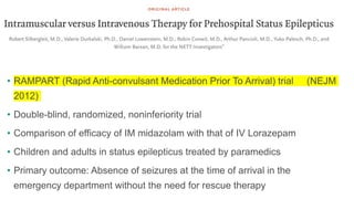 • RAMPART (Rapid Anti-convulsant Medication Prior To Arrival) trial (NEJM
2012)
• Double-blind, randomized, noninferiority trial
• Comparison of efficacy of IM midazolam with that of IV Lorazepam
• Children and adults in status epilepticus treated by paramedics
• Primary outcome: Absence of seizures at the time of arrival in the
emergency department without the need for rescue therapy
 