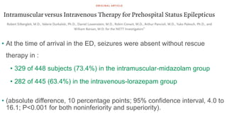 • At the time of arrival in the ED, seizures were absent without rescue
therapy in :
• 329 of 448 subjects (73.4%) in the intramuscular-midazolam group
• 282 of 445 (63.4%) in the intravenous-lorazepam group
• (absolute difference, 10 percentage points; 95% confidence interval, 4.0 to
16.1; P<0.001 for both noninferiority and superiority).
 