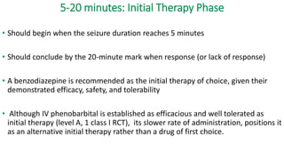 5-20 minutes: Initial Therapy Phase
• Should begin when the seizure duration reaches 5 minutes
• Should conclude by the 20-minute mark when response (or lack of response)
• A benzodiazepine is recommended as the initial therapy of choice, given their
demonstrated efficacy, safety, and tolerability
• Although IV phenobarbital is established as efficacious and well tolerated as
initial therapy (level A, 1 class I RCT), its slower rate of administration, positions it
as an alternative initial therapy rather than a drug of first choice.
 
