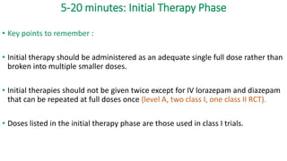 5-20 minutes: Initial Therapy Phase
• Key points to remember :
• Initial therapy should be administered as an adequate single full dose rather than
broken into multiple smaller doses.
• Initial therapies should not be given twice except for IV lorazepam and diazepam
that can be repeated at full doses once (level A, two class I, one class II RCT).
• Doses listed in the initial therapy phase are those used in class I trials.
 