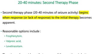 20-40 minutes: Second Therapy Phase
• Second therapy phase (20-40 minutes of seizure activity) begins
when response (or lack of response) to the initial therapy becomes
apparent.
• Reasonable options include :
• Fosphenytoin,
• Valproic acid,
• Levetiracetam.
 