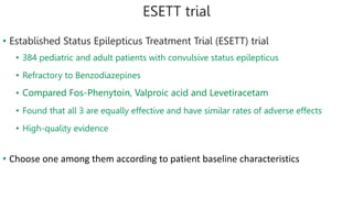 ESETT trial
• Established Status Epilepticus Treatment Trial (ESETT) trial
• 384 pediatric and adult patients with convulsive status epilepticus
• Refractory to Benzodiazepines
• Compared Fos-Phenytoin, Valproic acid and Levetiracetam
• Found that all 3 are equally effective and have similar rates of adverse effects
• High-quality evidence
• Choose one among them according to patient baseline characteristics
 
