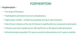 FOSPHENYTOIN
• Fosphenytoin :
• Pro-drug of Phenytoin
• Hydrolyzed to phenytoin by serum phosphatases.
• highly water soluble - unlikely to precipitate during IV administration.
• Risk of local irritation at the site of infusion is significantly less compared to phenytoin
• Infused much more rapidly (up to 150 mg PE/min vs 50 mg/min with phenytoin).
• IM administration possible if IV access cannot be obtained due to it’s water solubility
 