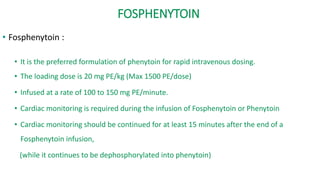 FOSPHENYTOIN
• Fosphenytoin :
• It is the preferred formulation of phenytoin for rapid intravenous dosing.
• The loading dose is 20 mg PE/kg (Max 1500 PE/dose)
• Infused at a rate of 100 to 150 mg PE/minute.
• Cardiac monitoring is required during the infusion of Fosphenytoin or Phenytoin
• Cardiac monitoring should be continued for at least 15 minutes after the end of a
Fosphenytoin infusion,
(while it continues to be dephosphorylated into phenytoin)
 