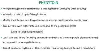 PHENYTOIN
• Phenytoin is generally started with a loading dose of 20 mg/kg (max 1500mg)
• Infused at a rate of up to 50 mg/minute
• Modify the infusion rate if hypotension or adverse cardiovascular events occur.
• Risk increase with higher infusion rates, due to the propylene glycol
(used to solubilize phenytoin)
• Local pain and injury (including venous thrombosis and the rare purple glove syndrome)
increase with more rapid infusions.
• Risk of cardiac arrhythmias – Hence cardiac monitoring during infusion is mandatory
 
