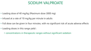 SODIUM VALPROATE
• Loading dose of 40 mg/kg (Maximum dose 3000 mg)
• Infused at a rate of 10 mg/kg per minute in adults
• Full dose can be given in four minutes, with no significant risk of acute adverse effects
• Loading doses in this range yield :
• concentrations in therapeutic ranges without significant sedation
 