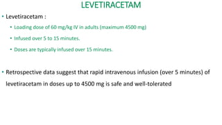 LEVETIRACETAM
• Levetiracetam :
• Loading dose of 60 mg/kg IV in adults (maximum 4500 mg)
• Infused over 5 to 15 minutes.
• Doses are typically infused over 15 minutes.
• Retrospective data suggest that rapid intravenous infusion (over 5 minutes) of
levetiracetam in doses up to 4500 mg is safe and well-tolerated
 