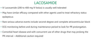 LACOSAMIDE
• IV Lacosamide (200 to 400 mg IV bolus) is usually well tolerated
• May have similar efficacy compared with other agents used to treat refractory status
epilepticus
• Rare serious adverse events include second-degree and complete atrioventricular block
• ECG monitoring before and during maintenance period to look for PR prolongation.
• Comorbid heart disease and with concurrent use of other drugs that may prolong the
PR interval – Additional caution required
 