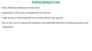 PHENOBARBITONE
• Very effective antiseizure medication,
• Especially in the acute management of seizures,
• High doses of phenobarbital will control almost any seizure
• But at the cost of substantial sedation and potential reduction of blood pressure and
respiration
 