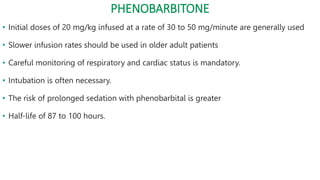 PHENOBARBITONE
• Initial doses of 20 mg/kg infused at a rate of 30 to 50 mg/minute are generally used
• Slower infusion rates should be used in older adult patients
• Careful monitoring of respiratory and cardiac status is mandatory.
• Intubation is often necessary.
• The risk of prolonged sedation with phenobarbital is greater
• Half-life of 87 to 100 hours.
 