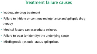 Treatment failure causes
• Inadequate drug treatment
• Failure to initiate or continue maintenance antiepileptic drug
therapy
• Medical factors can exacerbate seizures
• Failure to treat (or identify) the underlying cause
• Misdiagnosis : pseudo-status epilepticus.
 