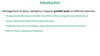 Introduction
• Management of status epilepticus requires parallel work on different domains
• Standardized information transfer from EMS to the emergency department team
• Acute stabilization and monitoring of vital signs
• Rapid identification of etiologies with independently essential acute treatment
• Start of status epilepticus treatment
 