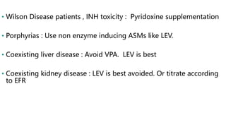 • Wilson Disease patients , INH toxicity : Pyridoxine supplementation
• Porphyrias : Use non enzyme inducing ASMs like LEV.
• Coexisting liver disease : Avoid VPA. LEV is best
• Coexisting kidney disease : LEV is best avoided. Or titrate according
to EFR
 