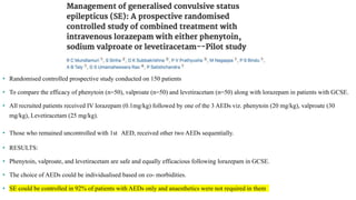 • Randomised controlled prospective study conducted on 150 patients
• To compare the efficacy of phenytoin (n=50), valproate (n=50) and levetiracetam (n=50) along with lorazepam in patients with GCSE.
• All recruited patients received IV lorazepam (0.1mg/kg) followed by one of the 3 AEDs viz. phenytoin (20 mg/kg), valproate (30
mg/kg), Levetiracetam (25 mg/kg).
• Those who remained uncontrolled with 1st AED, received other two AEDs sequentially.
• RESULTS:
• Phenytoin, valproate, and levetiracetam are safe and equally efficacious following lorazepam in GCSE.
• The choice of AEDs could be individualised based on co- morbidities.
• SE could be controlled in 92% of patients with AEDs only and anaesthetics were not required in them
 