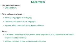 Midazolam
• Mechanism of action :
• GABA agonist.
• Dose and administration :
• Bolus: 0.2 mg/kg (0.1 to 0.3mg/kg)
• Continuous infusion: 0.05 – 0.5mg/kg/hr.
• Increase infusion rate by 0.05 mg/kg every 3 hours
• Target :
• To maintain a seizure-free state (or) Burst suppression pattern (5 to 15-second inter-burst interval)
on continuous EEG monitoring
• Maintain midazolam infusion for 24 hr seizure-free period
 